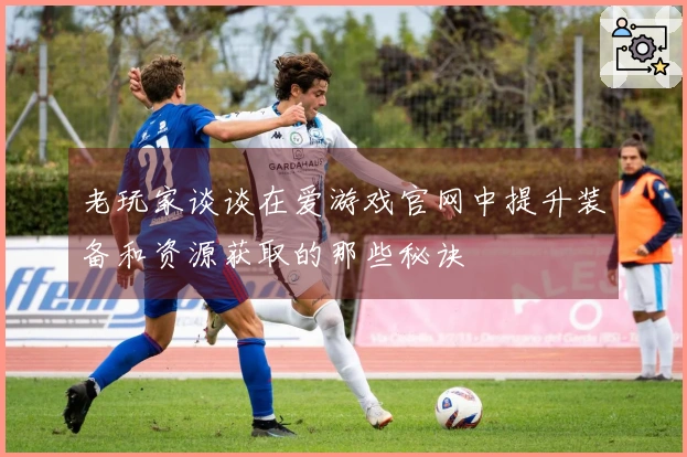 老玩家谈谈在爱游戏官网中提升装备和资源获取的那些秘诀